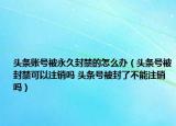 头条账号被永久封禁的怎么办（头条号被封禁可以注销吗 头条号被封了不能注销吗）