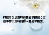 微信怎么设置特别的消息提醒（微信怎样设置特别的人的消息提醒）