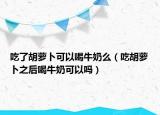 吃了胡萝卜可以喝牛奶么（吃胡萝卜之后喝牛奶可以吗）