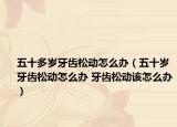 五十多岁牙齿松动怎么办（五十岁牙齿松动怎么办 牙齿松动该怎么办）