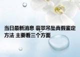 当日最新消息 翡翠吊坠真假鉴定方法 主要看三个方面