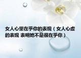 女人心里在乎你的表现（女人心虚的表现 表明她不是很在乎你）