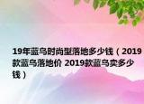19年蓝鸟时尚型落地多少钱（2019款蓝鸟落地价 2019款蓝鸟卖多少钱）