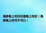 海参晚上吃好还是晚上吃好（海参晚上吃可不可以）