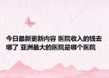 今日最新更新内容 医院收入的钱去哪了 亚洲最大的医院是哪个医院