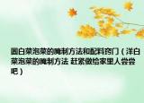 圆白菜泡菜的腌制方法和配料窍门（洋白菜泡菜的腌制方法 赶紧做给家里人尝尝吧）