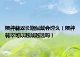 糯种翡翠长期佩戴会透么（糯种翡翠可以越戴越透吗）