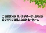 当日最新消息 黑人男子被一群人围殴 随后忍无可忍直接从包里掏出一把斧头