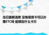 当日最新消息 没有信用卡可以办理ETC吗 能绑定什么卡片