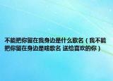 不能把你留在我身边是什么歌名（我不能把你留在身边是啥歌名 送给喜欢的你）