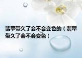 翡翠带久了会不会变色的（翡翠带久了会不会变色）