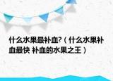什么水果最补血?（什么水果补血最快 补血的水果之王）