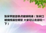 张家界旅游景点玻璃栈道（张家口玻璃栈道在哪里 大家可以去游玩一下）
