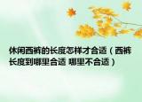 休闲西裤的长度怎样才合适（西裤长度到哪里合适 哪里不合适）