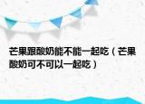 芒果跟酸奶能不能一起吃（芒果酸奶可不可以一起吃）