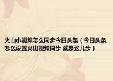 火山小视频怎么同步今日头条（今日头条怎么设置火山视频同步 就是这几步）