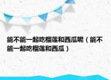 能不能一起吃榴莲和西瓜呢（能不能一起吃榴莲和西瓜）