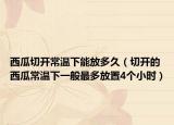 西瓜切开常温下能放多久（切开的西瓜常温下一般最多放置4个小时）