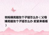 爸妈嫌男朋友个子矮怎么办（父母嫌男朋友个子矮怎么办 赶紧来看看）