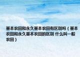 基本农田和永久基本农田有区别吗（基本农田和永久基本农田的区别 什么叫一般农田）