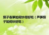 茄子春笋如何炒得好吃（芦笋茄子如何炒好吃）