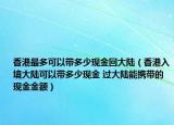 香港最多可以带多少现金回大陆（香港入境大陆可以带多少现金 过大陆能携带的现金金额）