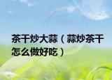 茶干炒大蒜（蒜炒茶干怎么做好吃）