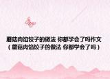 蘑菇肉馅饺子的做法 你都学会了吗作文（蘑菇肉馅饺子的做法 你都学会了吗）