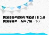 田园综合体最终形成的是（什么是田园综合体 一起来了解一下）
