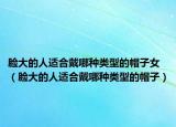 脸大的人适合戴哪种类型的帽子女（脸大的人适合戴哪种类型的帽子）