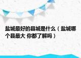 盐城最好的县城是什么（盐城哪个县最大 你都了解吗）