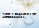 火锅底料可以在冰箱放多久（火锅底料放冰箱能保存多久）