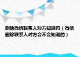 删除微信联系人对方知道吗（微信删除联系人对方会不会知道的）