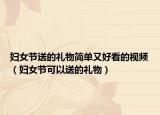 妇女节送的礼物简单又好看的视频（妇女节可以送的礼物）