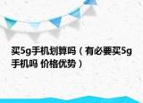 买5g手机划算吗（有必要买5g手机吗 价格优势）