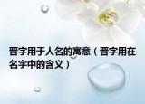 晋字用于人名的寓意（晋字用在名字中的含义）