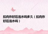 扣肉炸好后泡水吗多久（扣肉炸好后泡水吗）