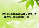 冰种帝王绿翡翠2019成交价格（关于冰种帝王绿翡翠价格介绍）