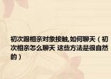 初次跟相亲对象接触,如何聊天（初次相亲怎么聊天 这些方法是很自然的）