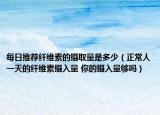 每日推荐纤维素的摄取量是多少（正常人一天的纤维素摄入量 你的摄入量够吗）