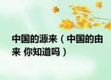中国的源来（中国的由来 你知道吗）
