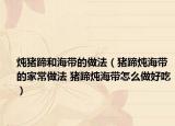 炖猪蹄和海带的做法（猪蹄炖海带的家常做法 猪蹄炖海带怎么做好吃）