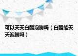 可以天天白醋泡脚吗（白醋能天天泡脚吗）