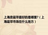 上海卖翡翠最好的是哪里?（上海翡翠市场在什么地方）
