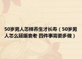 50岁男人怎样养生才长寿（50岁男人怎么延缓衰老 四件事需要多做）