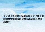 个子矮上身胖怎么搭配衣服（个子矮上身胖的女生如何穿搭 这样扬长避短不显瘦都难!）