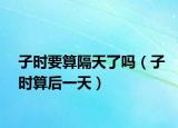 子时要算隔天了吗（子时算后一天）
