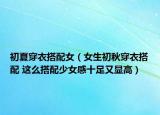 初夏穿衣搭配女（女生初秋穿衣搭配 这么搭配少女感十足又显高）