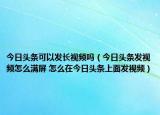 今日头条可以发长视频吗（今日头条发视频怎么满屏 怎么在今日头条上面发视频）