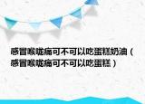 感冒喉咙痛可不可以吃蛋糕奶油（感冒喉咙痛可不可以吃蛋糕）